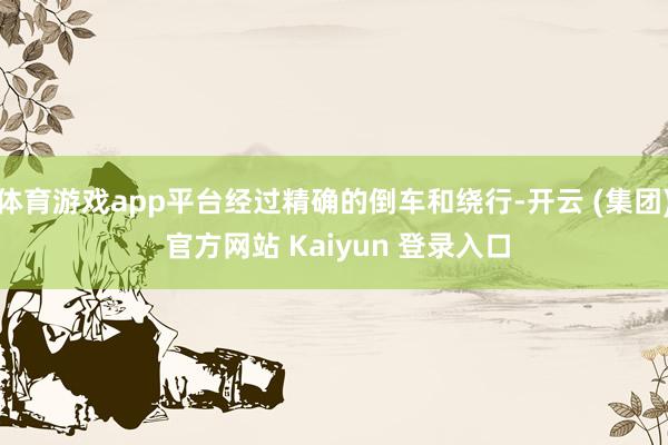 体育游戏app平台经过精确的倒车和绕行-开云 (集团) 官方网站 Kaiyun 登录入口