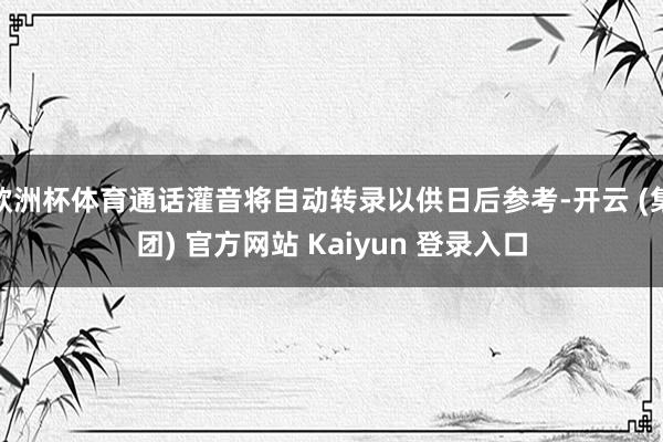 欧洲杯体育通话灌音将自动转录以供日后参考-开云 (集团) 官方网站 Kaiyun 登录入口