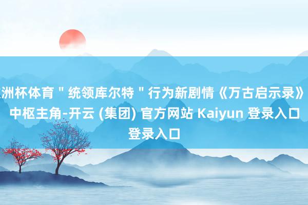 欧洲杯体育＂统领库尔特＂行为新剧情《万古启示录》的中枢主角-开云 (集团) 官方网站 Kaiyun 登录入口