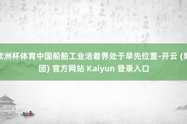 欧洲杯体育中国船舶工业活着界处于早先位置-开云 (集团) 官方网站 Kaiyun 登录入口