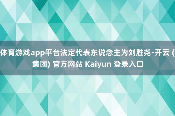 体育游戏app平台法定代表东说念主为刘胜尧-开云 (集团) 官方网站 Kaiyun 登录入口