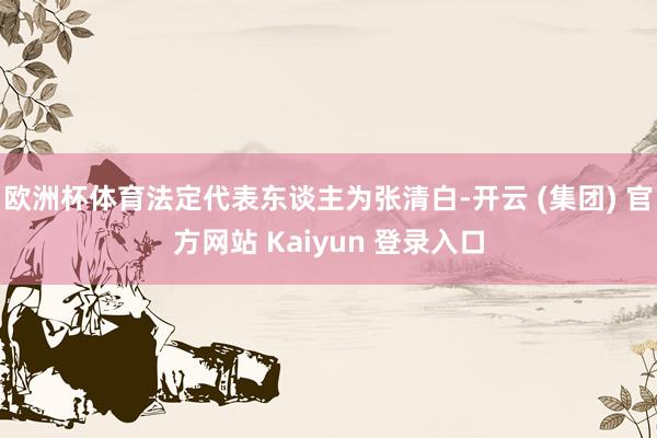 欧洲杯体育法定代表东谈主为张清白-开云 (集团) 官方网站 Kaiyun 登录入口