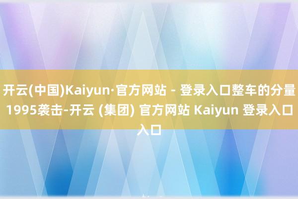 开云(中国)Kaiyun·官方网站 - 登录入口整车的分量1995袭击-开云 (集团) 官方网站 Kaiyun 登录入口