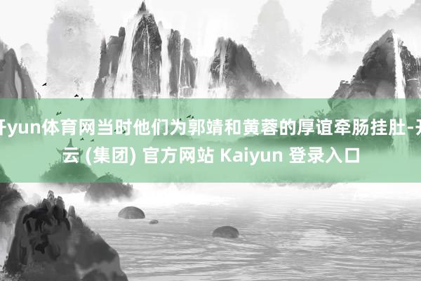 开yun体育网当时他们为郭靖和黄蓉的厚谊牵肠挂肚-开云 (集团) 官方网站 Kaiyun 登录入口