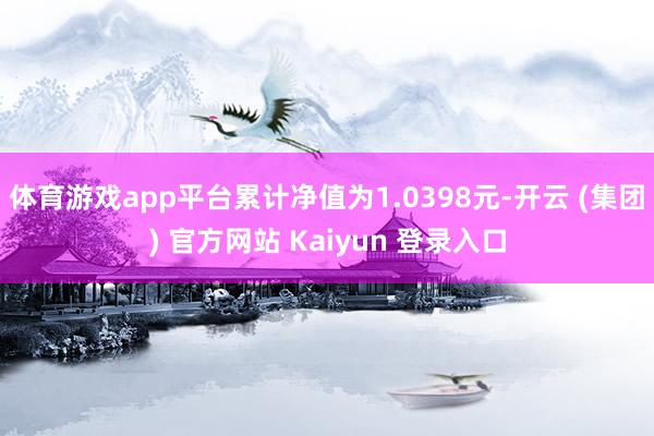 体育游戏app平台累计净值为1.0398元-开云 (集团) 官方网站 Kaiyun 登录入口
