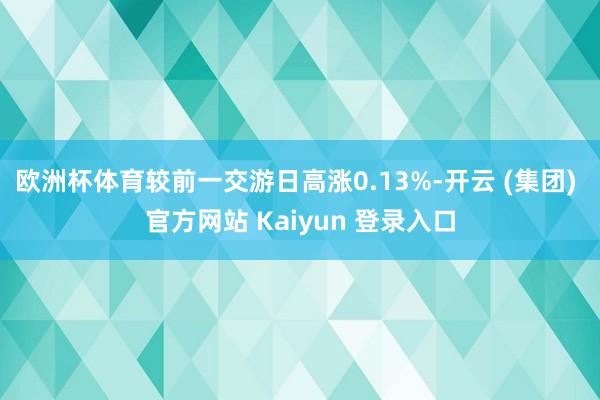 欧洲杯体育较前一交游日高涨0.13%-开云 (集团) 官方网站 Kaiyun 登录入口