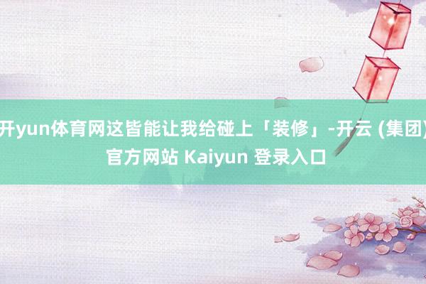 开yun体育网这皆能让我给碰上「装修」-开云 (集团) 官方网站 Kaiyun 登录入口