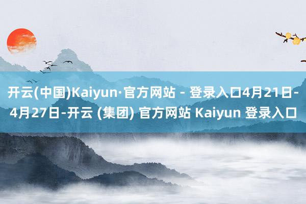 开云(中国)Kaiyun·官方网站 - 登录入口4月21日-4月27日-开云 (集团) 官方网站 Kaiyun 登录入口