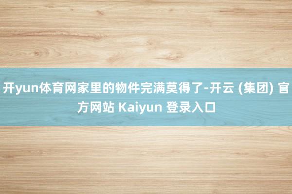 开yun体育网家里的物件完满莫得了-开云 (集团) 官方网站 Kaiyun 登录入口