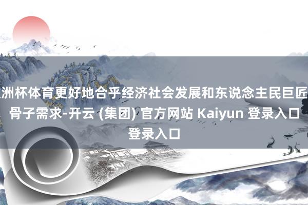 欧洲杯体育更好地合乎经济社会发展和东说念主民巨匠的骨子需求-开云 (集团) 官方网站 Kaiyun 登录入口