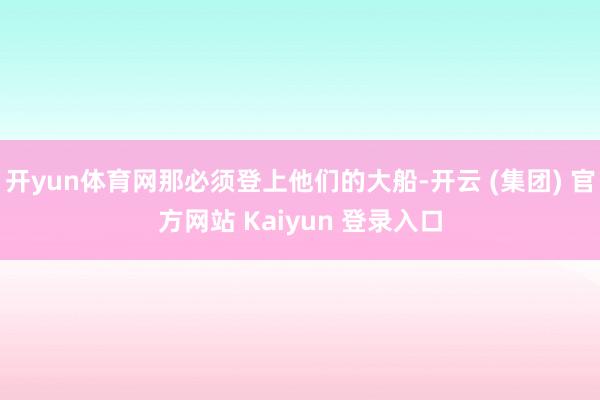 开yun体育网那必须登上他们的大船-开云 (集团) 官方网站 Kaiyun 登录入口