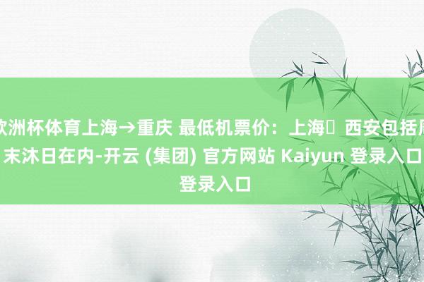 欧洲杯体育上海→重庆 最低机票价：上海⇌西安包括周末沐日在内-开云 (集团) 官方网站 Kaiyun 登录入口