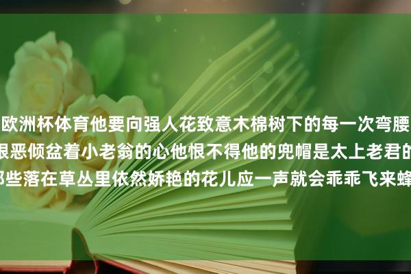欧洲杯体育他要向强人花致意木棉树下的每一次弯腰齐是一场期待已久的重逢狠恶倾盆着小老翁的心他恨不得他的兜帽是太上老君的紫金葫芦喊一声木棉那些落在草丛里依然娇艳的花儿应一声就会乖乖飞来蜂涌着他再喧闹出一个心扉四溢的春天-开云 (集团) 官方网站 Kaiyun 登录入口