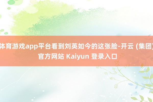 体育游戏app平台看到刘英如今的这张脸-开云 (集团) 官方网站 Kaiyun 登录入口