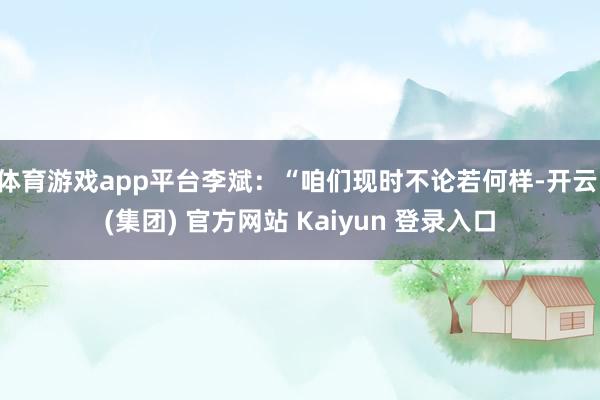 体育游戏app平台李斌：“咱们现时不论若何样-开云 (集团) 官方网站 Kaiyun 登录入口