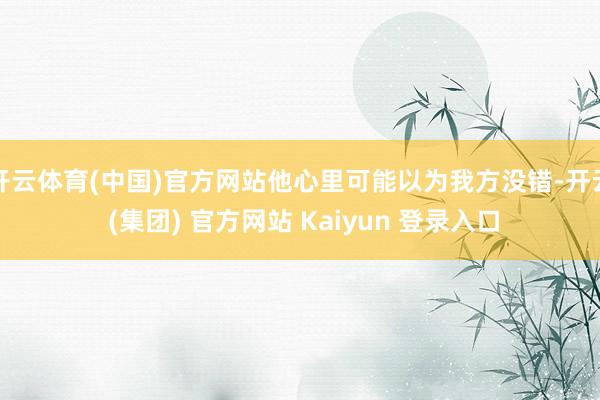 开云体育(中国)官方网站他心里可能以为我方没错-开云 (集团) 官方网站 Kaiyun 登录入口