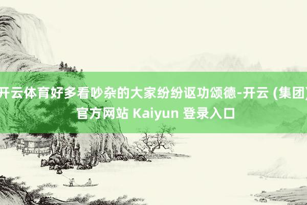 开云体育好多看吵杂的大家纷纷讴功颂德-开云 (集团) 官方网站 Kaiyun 登录入口