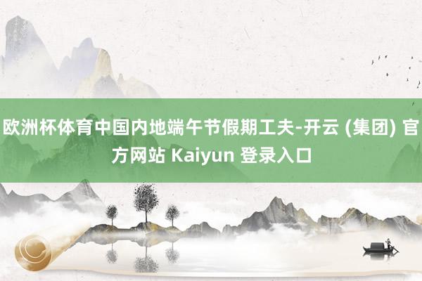欧洲杯体育中国内地端午节假期工夫-开云 (集团) 官方网站 Kaiyun 登录入口
