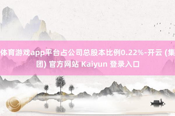 体育游戏app平台占公司总股本比例0.22%-开云 (集团) 官方网站 Kaiyun 登录入口
