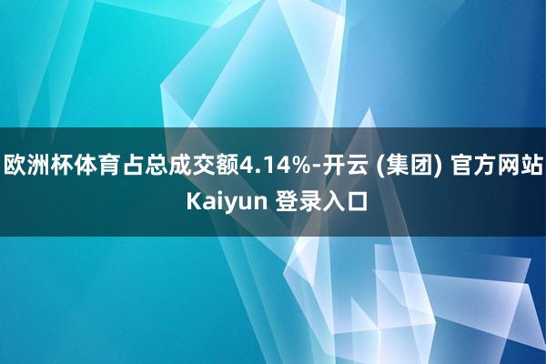 欧洲杯体育占总成交额4.14%-开云 (集团) 官方网站 Kaiyun 登录入口