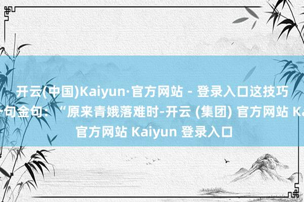开云(中国)Kaiyun·官方网站 - 登录入口这技巧弹幕骤然飘过一句金句：“原来青娥落难时-开云 (集团) 官方网站 Kaiyun 登录入口