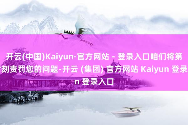 开云(中国)Kaiyun·官方网站 - 登录入口咱们将第一时刻责罚您的问题-开云 (集团) 官方网站 Kaiyun 登录入口