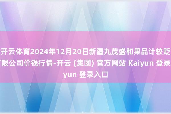 开云体育2024年12月20日新疆九茂盛和果品计较贬责有限公司价钱行情-开云 (集团) 官方网站 Kaiyun 登录入口