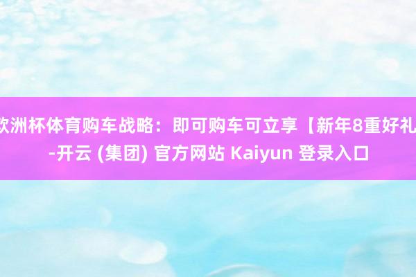 欧洲杯体育购车战略：即可购车可立享【新年8重好礼】-开云 (集团) 官方网站 Kaiyun 登录入口