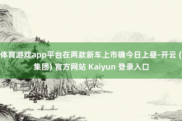 体育游戏app平台在两款新车上市确今日上昼-开云 (集团) 官方网站 Kaiyun 登录入口