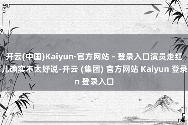 开云(中国)Kaiyun·官方网站 - 登录入口演员走红这事儿确实不太好说-开云 (集团) 官方网站 Kaiyun 登录入口