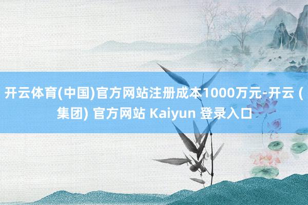 开云体育(中国)官方网站注册成本1000万元-开云 (集团) 官方网站 Kaiyun 登录入口
