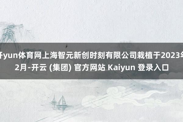 开yun体育网上海智元新创时刻有限公司栽植于2023年2月-开云 (集团) 官方网站 Kaiyun 登录入口