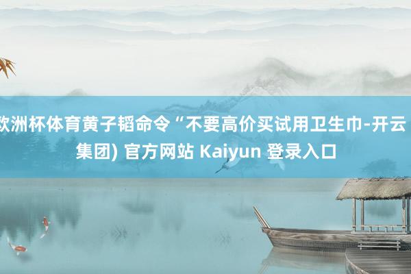 欧洲杯体育黄子韬命令“不要高价买试用卫生巾-开云 (集团) 官方网站 Kaiyun 登录入口