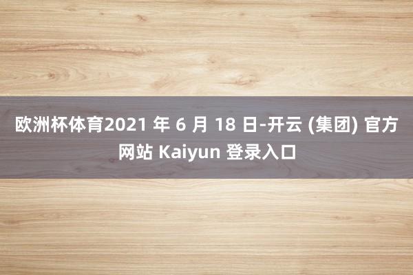 欧洲杯体育2021 年 6 月 18 日-开云 (集团) 官方网站 Kaiyun 登录入口