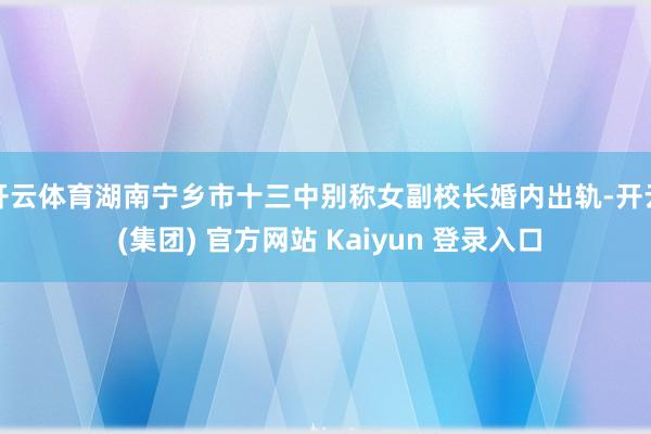 开云体育湖南宁乡市十三中别称女副校长婚内出轨-开云 (集团) 官方网站 Kaiyun 登录入口