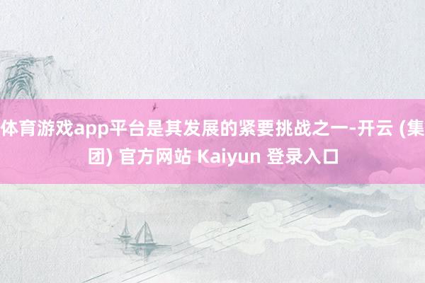体育游戏app平台是其发展的紧要挑战之一-开云 (集团) 官方网站 Kaiyun 登录入口