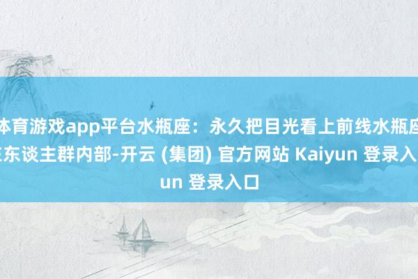 体育游戏app平台水瓶座：永久把目光看上前线水瓶座在东谈主群内部-开云 (集团) 官方网站 Kaiyun 登录入口