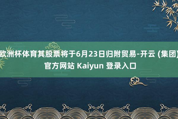 欧洲杯体育其股票将于6月23日归附贸易-开云 (集团) 官方网站 Kaiyun 登录入口