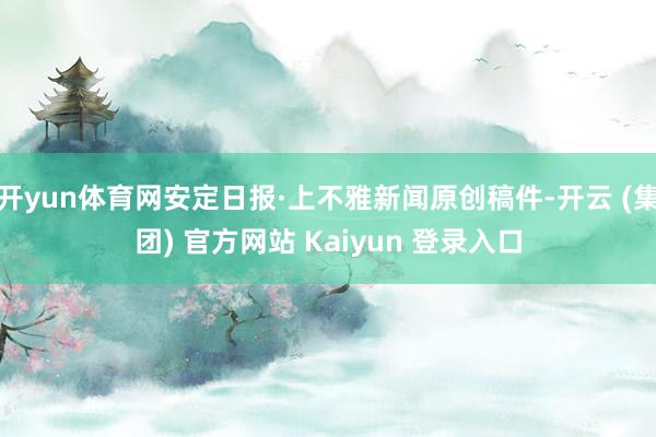 开yun体育网安定日报·上不雅新闻原创稿件-开云 (集团) 官方网站 Kaiyun 登录入口