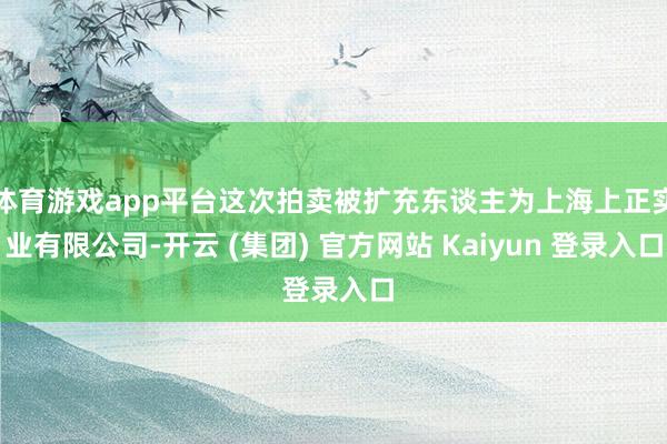 体育游戏app平台这次拍卖被扩充东谈主为上海上正实业有限公司-开云 (集团) 官方网站 Kaiyun 登录入口