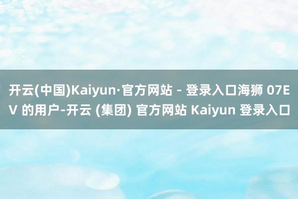 开云(中国)Kaiyun·官方网站 - 登录入口海狮 07EV 的用户-开云 (集团) 官方网站 Kaiyun 登录入口
