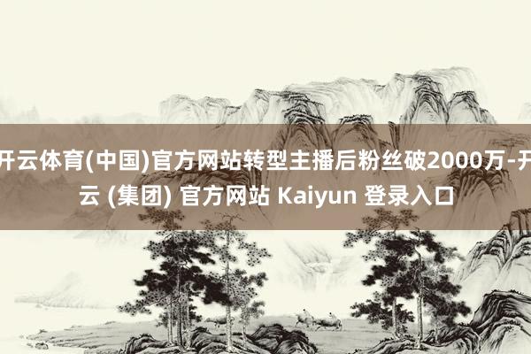开云体育(中国)官方网站转型主播后粉丝破2000万-开云 (集团) 官方网站 Kaiyun 登录入口
