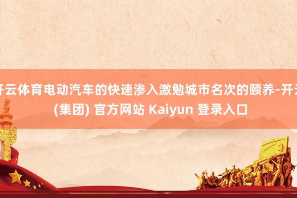 开云体育电动汽车的快速渗入激勉城市名次的颐养-开云 (集团) 官方网站 Kaiyun 登录入口