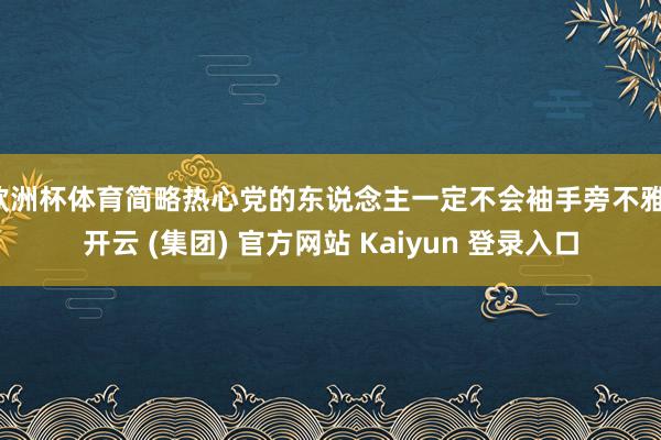 欧洲杯体育简略热心党的东说念主一定不会袖手旁不雅-开云 (集团) 官方网站 Kaiyun 登录入口