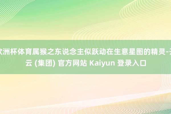 欧洲杯体育属猴之东说念主似跃动在生意星图的精灵-开云 (集团) 官方网站 Kaiyun 登录入口