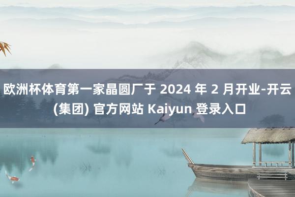 欧洲杯体育第一家晶圆厂于 2024 年 2 月开业-开云 (集团) 官方网站 Kaiyun 登录入口