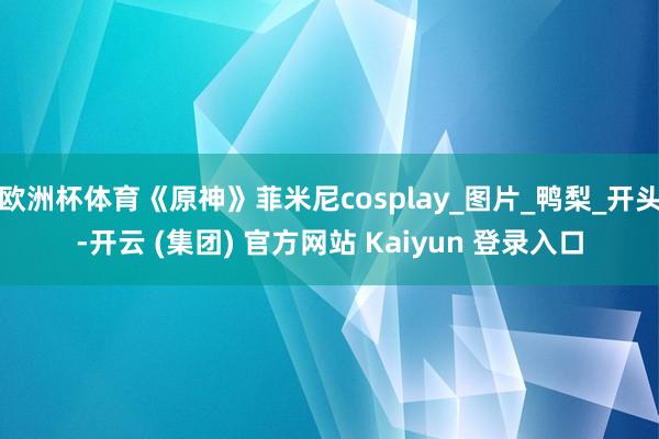 欧洲杯体育《原神》菲米尼cosplay_图片_鸭梨_开头-开云 (集团) 官方网站 Kaiyun 登录入口