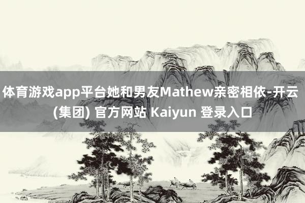 体育游戏app平台她和男友Mathew亲密相依-开云 (集团) 官方网站 Kaiyun 登录入口