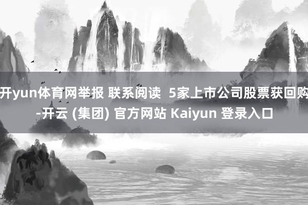 开yun体育网举报 联系阅读  5家上市公司股票获回购-开云 (集团) 官方网站 Kaiyun 登录入口