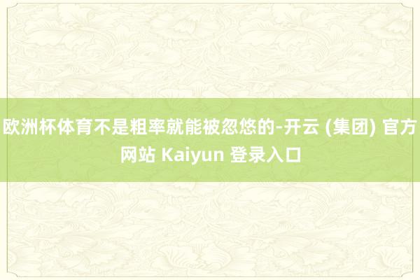 欧洲杯体育不是粗率就能被忽悠的-开云 (集团) 官方网站 Kaiyun 登录入口